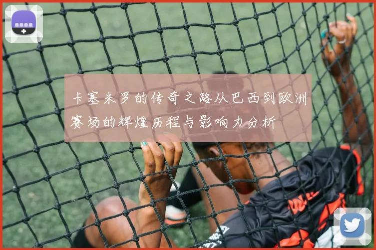 卡塞米罗的传奇之路从巴西到欧洲赛场的辉煌历程与影响力分析