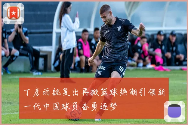 丁彦雨航复出再掀篮球热潮引领新一代中国球员奋勇逐梦