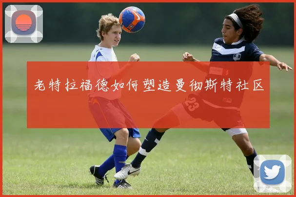 老特拉福德如何塑造曼彻斯特社区