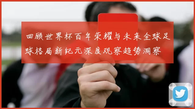 回顾世界杯百年荣耀与未来全球足球格局新纪元深度观察趋势洞察