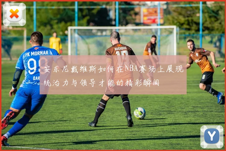 安东尼戴维斯如何在NBA赛场上展现统治力与领导才能的精彩瞬间