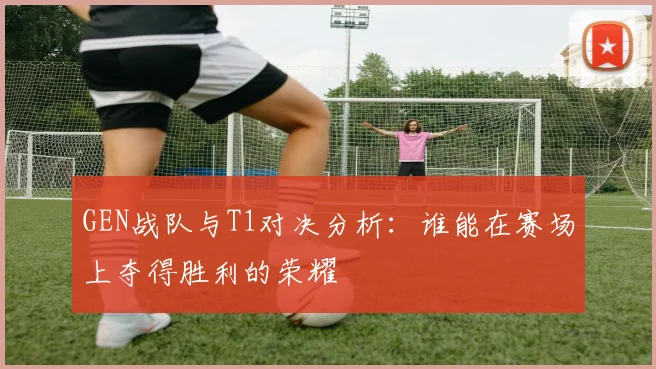 GEN战队与T1对决分析：谁能在赛场上夺得胜利的荣耀