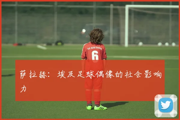 萨拉赫：埃及足球偶像的社会影响力
