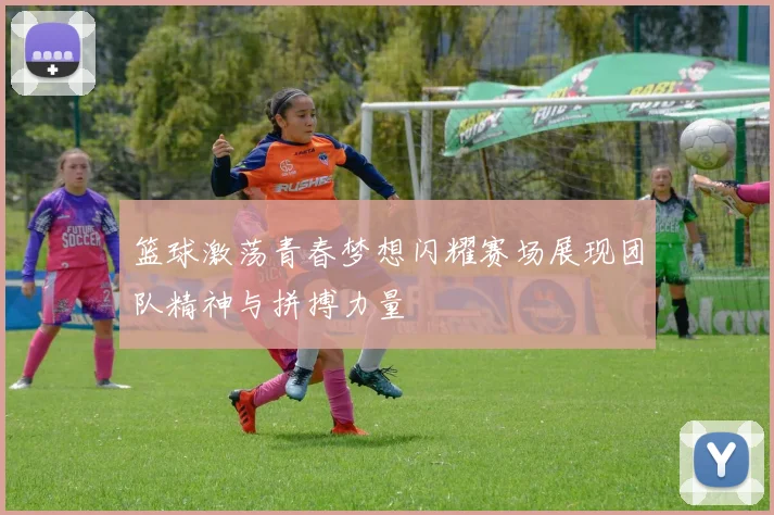篮球激荡青春梦想闪耀赛场展现团队精神与拼搏力量