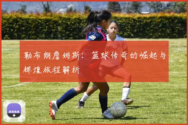 勒布朗詹姆斯：篮球传奇的崛起与辉煌旅程解析