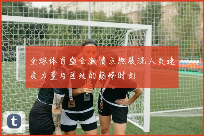 全球体育盛会激情点燃展现人类速度力量与团结的巅峰时刻