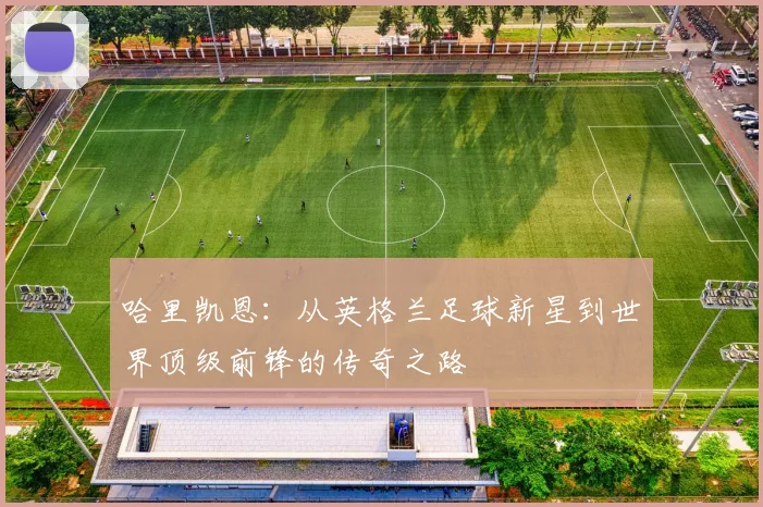 哈里凯恩：从英格兰足球新星到世界顶级前锋的传奇之路