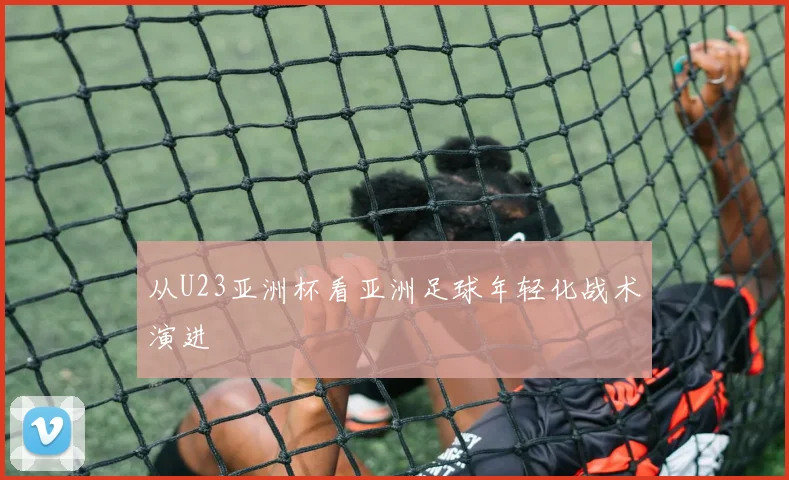 从U23亚洲杯看亚洲足球年轻化战术演进
