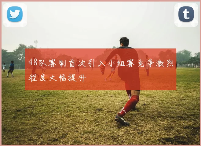 48队赛制首次引入小组赛竞争激烈程度大幅提升