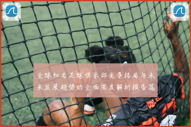 全球知名足球俱乐部竞争格局与未来发展趋势的全面深度解析报告篇